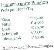 Luxusvariante Pension Preis pro Hund/Tag   Klein                       � 45,00 Mittel                      � 47,00 Gro�                        � 49,00 Sehr gro�               � 51,00 Riesengro�            � 53,00  Buchbar ab 2 �bernachtungen