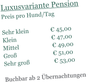 Luxusvariante Pension Preis pro Hund/Tag   Sehr klein               � 45,00 Klein                        � 47,00 Mittel                       � 49,00 Gro�                         � 51,00 Sehr gro�                 � 53,00  Buchbar ab 2 �bernachtungen