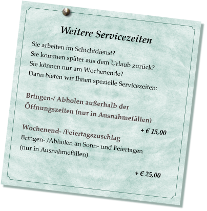 Weitere Servicezeiten                           Sie arbeiten im Schichtdienst? Sie kommen später aus dem Urlaub zurück? Sie können nur am Wochenende? Dann bieten wir Ihnen spezielle Servicezeiten:  Bringen-/ Abholen außerhalb der Öffnungszeiten (nur in Ausnahmefällen)                                                                         + € 15,00 Wochenend- /Feiertagszuschlag  Bringen- /Abholen an Sonn- und Feiertagen  (nur in Ausnahmefällen)                                                         + € 25,00