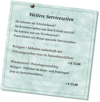 Weitere Servicezeiten                           Sie arbeiten im Schichtdienst? Sie kommen spter aus dem Urlaub zurck? Sie knnen nur am Wochenende? Dann bieten wir Ihnen spezielle Servicezeiten:  Bringen-/ Abholen auerhalb der ffnungszeiten (nur in Ausnahmefllen)                                                                         +  15,00 Wochenend- /Feiertagszuschlag  Bringen- /Abholen an Sonn- und Feiertagen  (nur in Ausnahmefllen)                                                         +  25,00