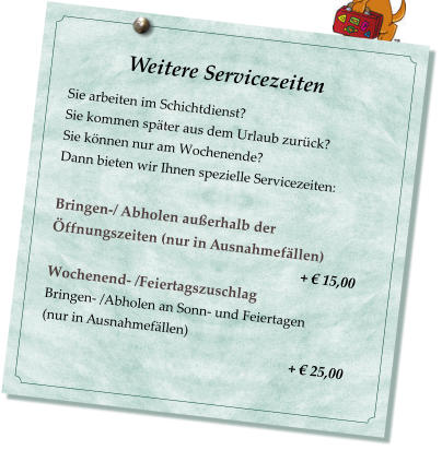 Weitere Servicezeiten                           Sie arbeiten im Schichtdienst? Sie kommen spter aus dem Urlaub zurck? Sie knnen nur am Wochenende? Dann bieten wir Ihnen spezielle Servicezeiten:  Bringen-/ Abholen auerhalb der ffnungszeiten (nur in Ausnahmefllen)                                                                         +  15,00 Wochenend- /Feiertagszuschlag  Bringen- /Abholen an Sonn- und Feiertagen  (nur in Ausnahmefllen)                                                         +  25,00